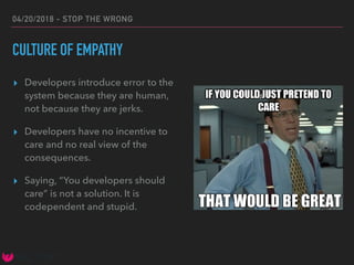 04/20/2018 - STOP THE WRONG
CULTURE OF EMPATHY
▸ Developers introduce error to the
system because they are human,
not because they are jerks.
▸ Developers have no incentive to
care and no real view of the
consequences.
▸ Saying, “You developers should
care” is not a solution. It is
codependent and stupid.
 
