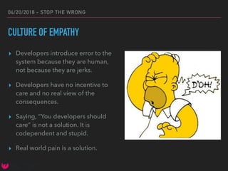 04/20/2018 - STOP THE WRONG
CULTURE OF EMPATHY
▸ Developers introduce error to the
system because they are human,
not because they are jerks.
▸ Developers have no incentive to
care and no real view of the
consequences.
▸ Saying, “You developers should
care” is not a solution. It is
codependent and stupid.
▸ Real world pain is a solution.
 