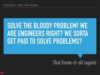 SOLVE THE BLOODY PROBLEM! WE
ARE ENGINEERS RIGHT? WE SORTA
GET PAID TO SOLVE PROBLEMS?
That Know-it-all (again)
04/20/2018 - STOP THE WRONG
 