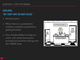 04/20/2018 - STOP THE WRONG
DEVELOPER:
“BUT I DON’T HAVE THE RIGHT ACCESS”
▸ Not the point.
▸ When there is a production
incident, nobody’s paycheck is
getting funded.
▸ Your simple ability to triage an
event just saved some poor
burned-out soul from doing it for
the 1000th time.
 