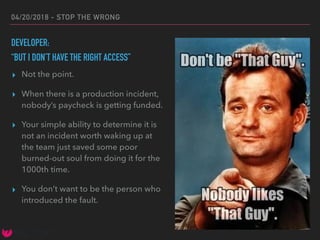 04/20/2018 - STOP THE WRONG
DEVELOPER:
“BUT I DON’T HAVE THE RIGHT ACCESS”
▸ Not the point.
▸ When there is a production incident,
nobody’s paycheck is getting funded.
▸ Your simple ability to determine it is
not an incident worth waking up at
the team just saved some poor
burned-out soul from doing it for the
1000th time.
▸ You don’t want to be the person who
introduced the fault.
 