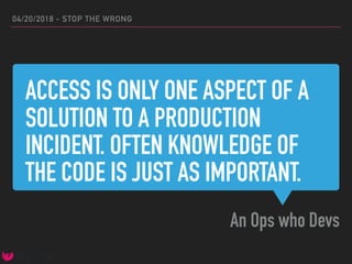 ACCESS IS ONLY ONE ASPECT OF A
SOLUTION TO A PRODUCTION
INCIDENT. OFTEN KNOWLEDGE OF
THE CODE IS JUST AS IMPORTANT.
An Ops who Devs
04/20/2018 - STOP THE WRONG
 