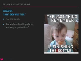 04/20/2018 - STOP THE WRONG
DEVELOPER:
“I DON’T KNOW WHAT TO DO.”
▸ Not the point.
▸ Remember the thing about
learning organizations?
 