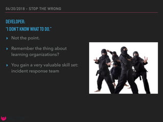 04/20/2018 - STOP THE WRONG
DEVELOPER:
“I DON’T KNOW WHAT TO DO.”
▸ Not the point.
▸ Remember the thing about
learning organizations?
▸ You gain a very valuable skill set:
incident response team
 