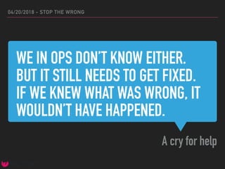 WE IN OPS DON’T KNOW EITHER.
BUT IT STILL NEEDS TO GET FIXED.
IF WE KNEW WHAT WAS WRONG, IT
WOULDN’T HAVE HAPPENED.
A cry for help
04/20/2018 - STOP THE WRONG
 