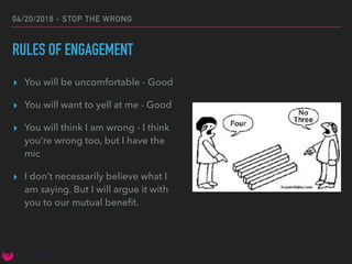 04/20/2018 - STOP THE WRONG
RULES OF ENGAGEMENT
▸ You will be uncomfortable - Good
▸ You will want to yell at me - Good
▸ You will think I am wrong - I think
you’re wrong too, but I have the
mic
▸ I don’t necessarily believe what I
am saying. But I will argue it with
you to our mutual beneﬁt.
 