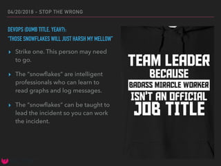 04/20/2018 - STOP THE WRONG
DEVOPS (DUMB TITLE, YEAH?):
“THOSE SNOWFLAKES WILL JUST HARSH MY MELLOW”
▸ Strike one. This person may need
to go.
▸ The “snowﬂakes” are intelligent
professionals who can learn to
read graphs and log messages.
▸ The “snowﬂakes” can be taught to
lead the incident so you can work
the incident.
 