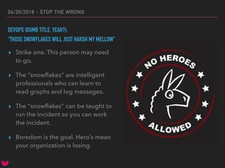04/20/2018 - STOP THE WRONG
DEVOPS (DUMB TITLE, YEAH?):
“THOSE SNOWFLAKES WILL JUST HARSH MY MELLOW”
▸ Strike one. This person may need
to go.
▸ The “snowﬂakes” are intelligent
professionals who can learn to
read graphs and log messages.
▸ The “snowﬂakes” can be taught to
run the incident so you can work
the incident.
▸ Boredom is the goal. Hero’s mean
your organization is losing.
 