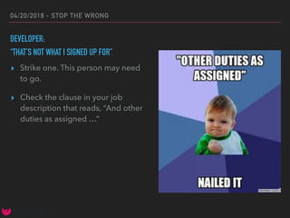 04/20/2018 - STOP THE WRONG
DEVELOPER:
“THAT’S NOT WHAT I SIGNED UP FOR”
▸ Strike one. This person may need
to go.
▸ Check the clause in your job
description that reads, “And other
duties as assigned …”
 