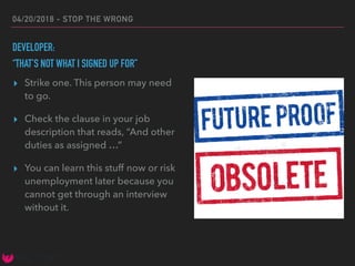 04/20/2018 - STOP THE WRONG
DEVELOPER:
“THAT’S NOT WHAT I SIGNED UP FOR”
▸ Strike one. This person may need
to go.
▸ Check the clause in your job
description that reads, “And other
duties as assigned …”
▸ You can learn this stuff now or risk
unemployment later because you
cannot get through an interview
without it.
 