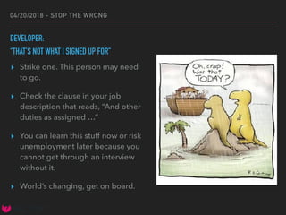 04/20/2018 - STOP THE WRONG
DEVELOPER:
“THAT’S NOT WHAT I SIGNED UP FOR”
▸ Strike one. This person may need
to go.
▸ Check the clause in your job
description that reads, “And other
duties as assigned …”
▸ You can learn this stuff now or risk
unemployment later because you
cannot get through an interview
without it.
▸ World’s changing, get on board.
 