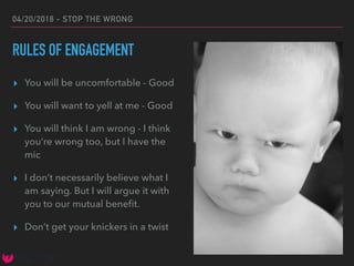04/20/2018 - STOP THE WRONG
RULES OF ENGAGEMENT
▸ You will be uncomfortable - Good
▸ You will want to yell at me - Good
▸ You will think I am wrong - I think
you’re wrong too, but I have the
mic
▸ I don’t necessarily believe what I
am saying. But I will argue it with
you to our mutual beneﬁt.
▸ Don’t get your knickers in a twist
 