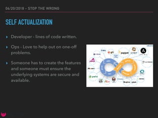 04/20/2018 - STOP THE WRONG
SELF ACTUALIZATION
▸ Developer - lines of code written.
▸ Ops - Love to help out on one-off
problems.
▸ Someone has to create the features
and someone must ensure the
underlying systems are secure and
available.
 