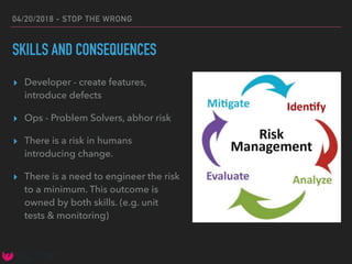 04/20/2018 - STOP THE WRONG
SKILLS AND CONSEQUENCES
▸ Developer - create features,
introduce defects
▸ Ops - Problem Solvers, abhor risk
▸ There is a risk in humans
introducing change.
▸ There is a need to engineer the risk
to a minimum. This outcome is
owned by both skills. (e.g. unit
tests & monitoring)
 