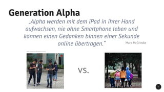Generation Alpha
5
„Alpha werden mit dem iPad in ihrer Hand
aufwachsen, nie ohne Smartphone leben und
können einen Gedanken binnen einer Sekunde
online übertragen.“ Mark McCrindle
Bild: Ccmsharma2, Wikimedia Commons
vs.
 