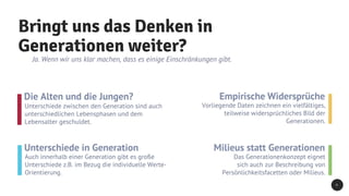 Bringt uns das Denken in
Generationen weiter?
Ja. Wenn wir uns klar machen, dass es einige Einschränkungen gibt.
Die Alten und die Jungen?
Unterschiede zwischen den Generation sind auch
unterschiedlichen Lebensphasen und dem
Lebensalter geschuldet.
Unterschiede in Generation
Auch innerhalb einer Generation gibt es große
Unterschiede z.B. im Bezug die individuelle Werte-
Orientierung.
Empirische Widersprüche
Vorliegende Daten zeichnen ein vielfältiges,
teilweise widersprüchliches Bild der
Generationen.
Milieus statt Generationen
Das Generationenkonzept eignet
sich auch zur Beschreibung von
Persönlichkeitsfacetten oder Milieus.
6
 