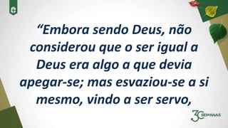 “Embora sendo Deus, não
considerou que o ser igual a
Deus era algo a que devia
apegar-se; mas esvaziou-se a si
mesmo, vindo a ser servo,
 