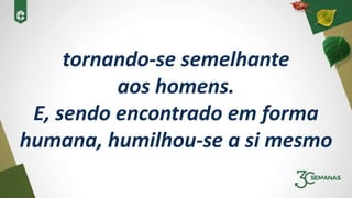 tornando-se semelhante
aos homens.
E, sendo encontrado em forma
humana, humilhou-se a si mesmo
 