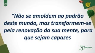 “Não se amoldem ao padrão
deste mundo, mas transformem-se
pela renovação da sua mente, para
que sejam capazes
 