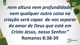 nem altura nem profundidade,
nem qualquer outra coisa na
criação será capaz de nos separar
do amor de Deus que está em
Cristo Jesus, nosso Senhor.”
Romanos 8:38-39
 