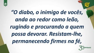 “O diabo, o inimigo de vocês,
anda ao redor como leão,
rugindo e procurando a quem
possa devorar. Resistam-lhe,
permanecendo firmes na fé,
 