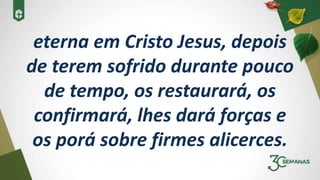 eterna em Cristo Jesus, depois
de terem sofrido durante pouco
de tempo, os restaurará, os
confirmará, lhes dará forças e
os porá sobre firmes alicerces.
 