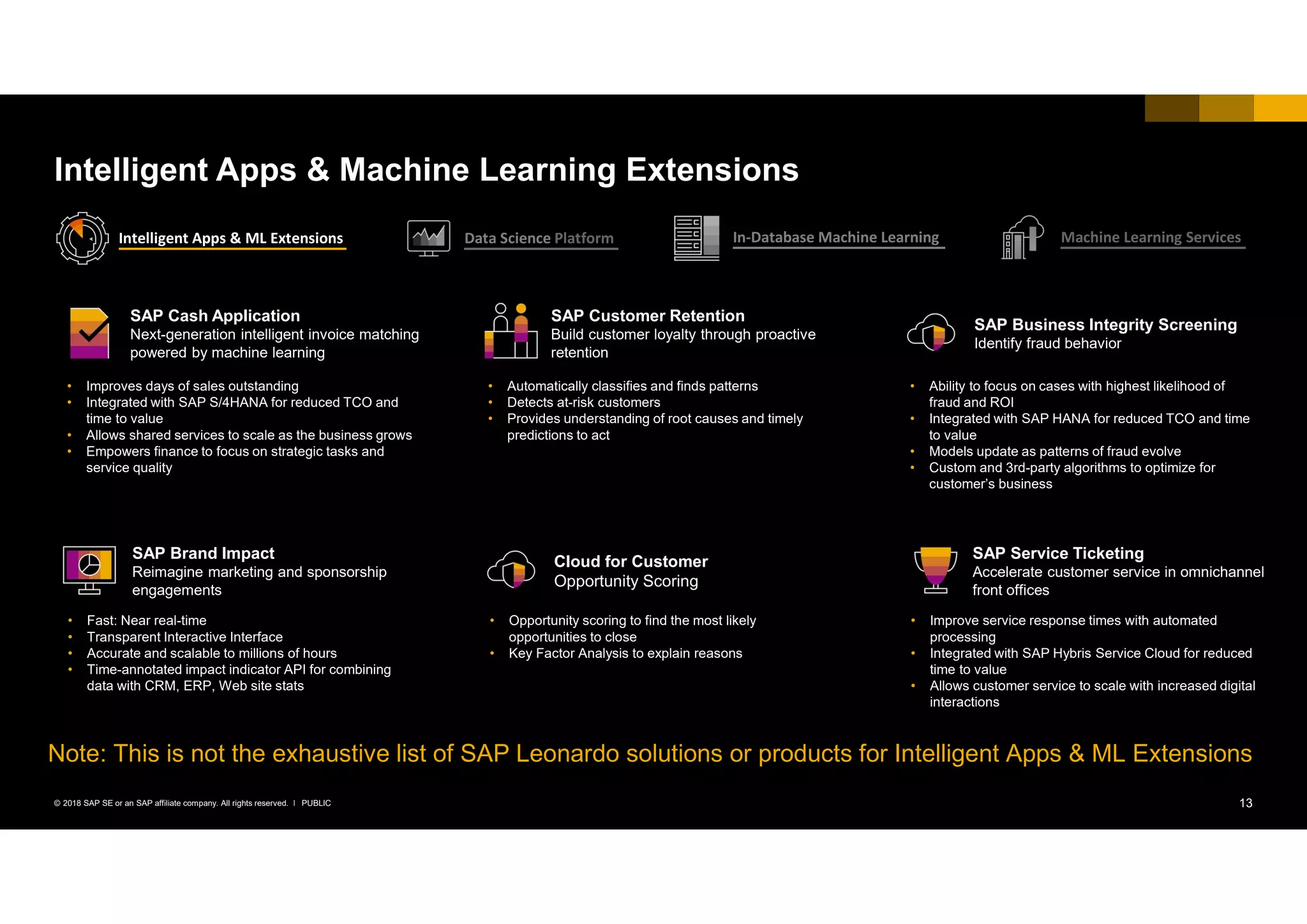 13PUBLIC© 2018 SAP SE or an SAP affiliate company. All rights reserved. ǀ
Intelligent Apps & Machine Learning Extensions
SAP Cash Application
Next-generation intelligent invoice matching
powered by machine learning
• Improves days of sales outstanding
• Integrated with SAP S/4HANA for reduced TCO and
time to value
• Allows shared services to scale as the business grows
• Empowers finance to focus on strategic tasks and
service quality
• Fast: Near real-time
• Transparent Interactive Interface
• Accurate and scalable to millions of hours
• Time-annotated impact indicator API for combining
data with CRM, ERP, Web site stats
SAP Brand Impact
Reimagine marketing and sponsorship
engagements
• Automatically classifies and finds patterns
• Detects at-risk customers
• Provides understanding of root causes and timely
predictions to act
SAP Customer Retention
Build customer loyalty through proactive
retention
• Ability to focus on cases with highest likelihood of
fraud and ROI
• Integrated with SAP HANA for reduced TCO and time
to value
• Models update as patterns of fraud evolve
• Custom and 3rd-party algorithms to optimize for
customer’s business
SAP Business Integrity Screening
Identify fraud behavior
• Opportunity scoring to find the most likely
opportunities to close
• Key Factor Analysis to explain reasons
Cloud for Customer
Opportunity Scoring
• Improve service response times with automated
processing
• Integrated with SAP Hybris Service Cloud for reduced
time to value
• Allows customer service to scale with increased digital
interactions
SAP Service Ticketing
Accelerate customer service in omnichannel
front offices
Intelligent Apps & ML Extensions Data Science Platform In-Database Machine Learning Machine Learning Services
Note: This is not the exhaustive list of SAP Leonardo solutions or products for Intelligent Apps & ML Extensions
 