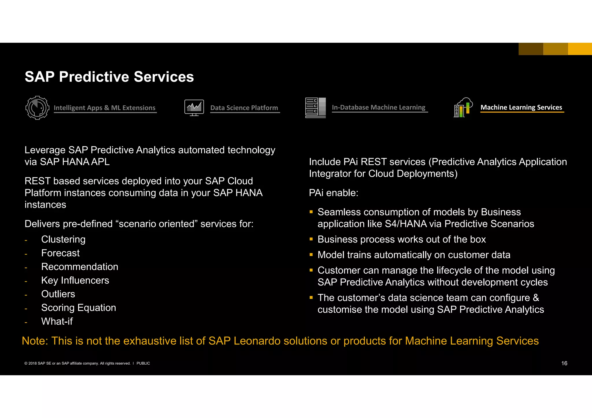 16PUBLIC© 2018 SAP SE or an SAP affiliate company. All rights reserved. ǀ
Leverage SAP Predictive Analytics automated technology
via SAP HANA APL
REST based services deployed into your SAP Cloud
Platform instances consuming data in your SAP HANA
instances
Delivers pre-defined “scenario oriented” services for:
- Clustering
- Forecast
- Recommendation
- Key Influencers
- Outliers
- Scoring Equation
- What-if
Include PAi REST services (Predictive Analytics Application
Integrator for Cloud Deployments)
PAi enable:
 Seamless consumption of models by Business
application like S4/HANA via Predictive Scenarios
 Business process works out of the box
 Model trains automatically on customer data
 Customer can manage the lifecycle of the model using
SAP Predictive Analytics without development cycles
 The customer’s data science team can configure &
customise the model using SAP Predictive Analytics
SAP Predictive Services
Intelligent Apps & ML Extensions Data Science Platform In-Database Machine Learning Machine Learning Services
Note: This is not the exhaustive list of SAP Leonardo solutions or products for Machine Learning Services
 