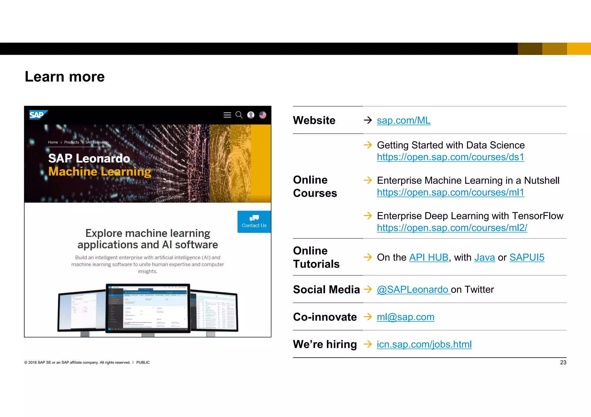 23PUBLIC© 2018 SAP SE or an SAP affiliate company. All rights reserved. ǀ
Learn more
Website  sap.com/ML
Online
Courses
 Getting Started with Data Science
https://open.sap.com/courses/ds1
 Enterprise Machine Learning in a Nutshell
https://open.sap.com/courses/ml1
 Enterprise Deep Learning with TensorFlow
https://open.sap.com/courses/ml2/
Online
Tutorials
 On the API HUB, with Java or SAPUI5
Social Media  @SAPLeonardo on Twitter
Co-innovate  ml@sap.com
We’re hiring  icn.sap.com/jobs.html
 