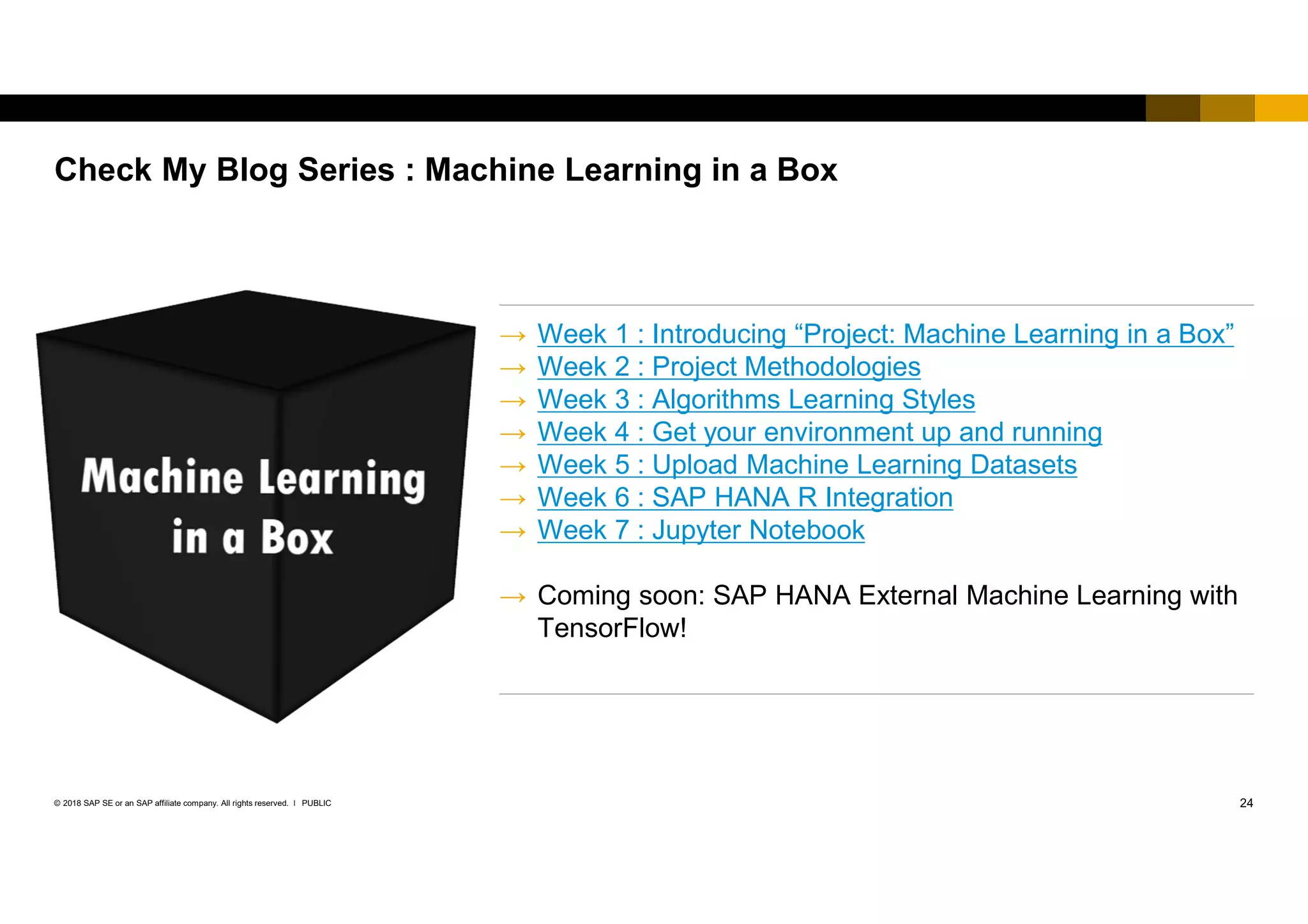 24PUBLIC© 2018 SAP SE or an SAP affiliate company. All rights reserved. ǀ
Check My Blog Series : Machine Learning in a Box
→ Week 1 : Introducing “Project: Machine Learning in a Box”
→ Week 2 : Project Methodologies
→ Week 3 : Algorithms Learning Styles
→ Week 4 : Get your environment up and running
→ Week 5 : Upload Machine Learning Datasets
→ Week 6 : SAP HANA R Integration
→ Week 7 : Jupyter Notebook
→ Coming soon: SAP HANA External Machine Learning with
TensorFlow!
 