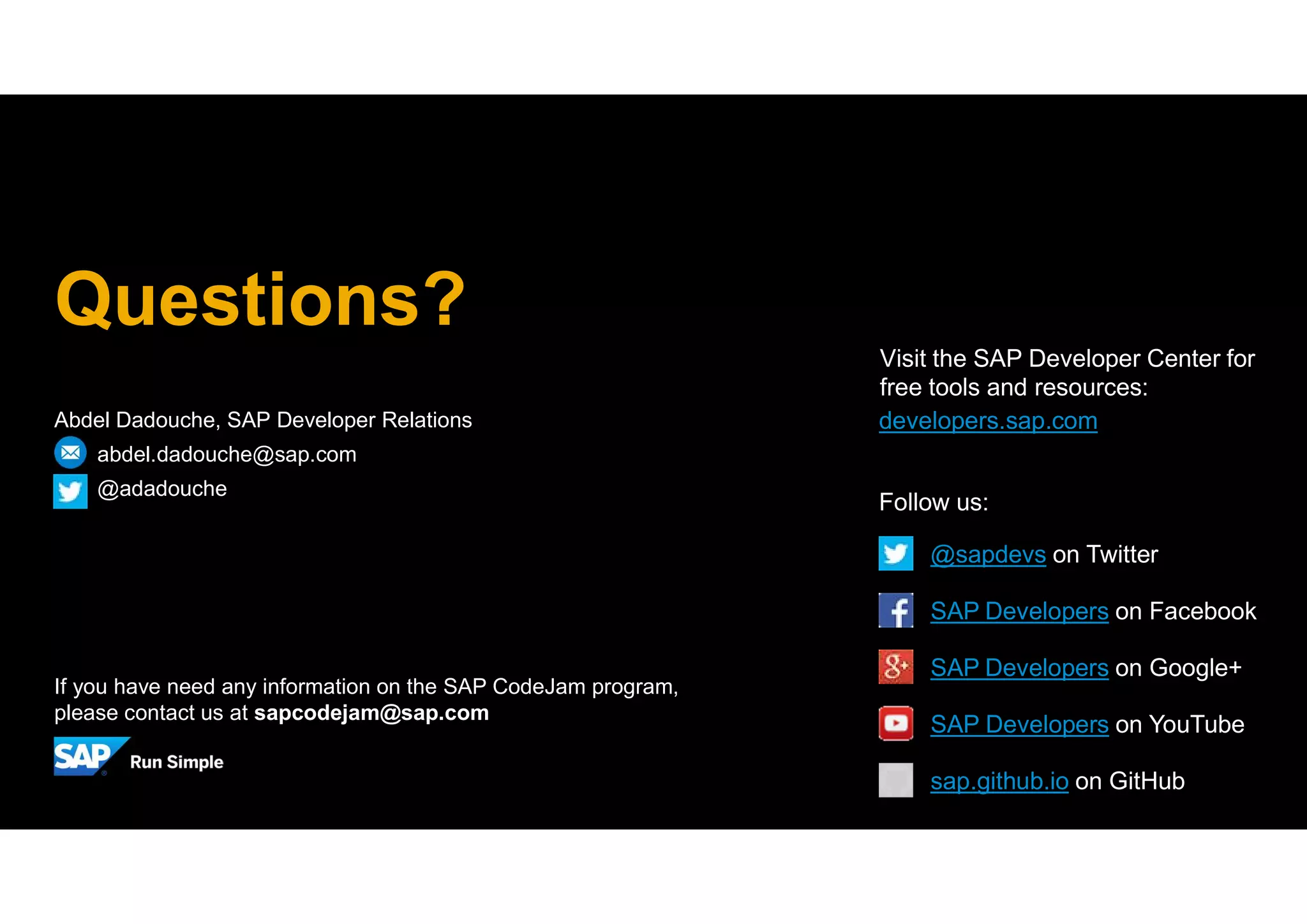 Abdel Dadouche, SAP Developer Relations
abdel.dadouche@sap.com
@adadouche
Questions?
If you have need any information on the SAP CodeJam program,
please contact us at sapcodejam@sap.com
developers.sap.com
Visit the SAP Developer Center for
free tools and resources:
SAP Developers on YouTube
SAP Developers on Google+
Follow us:
@sapdevs on Twitter
SAP Developers on Facebook
sap.github.io on GitHub
 