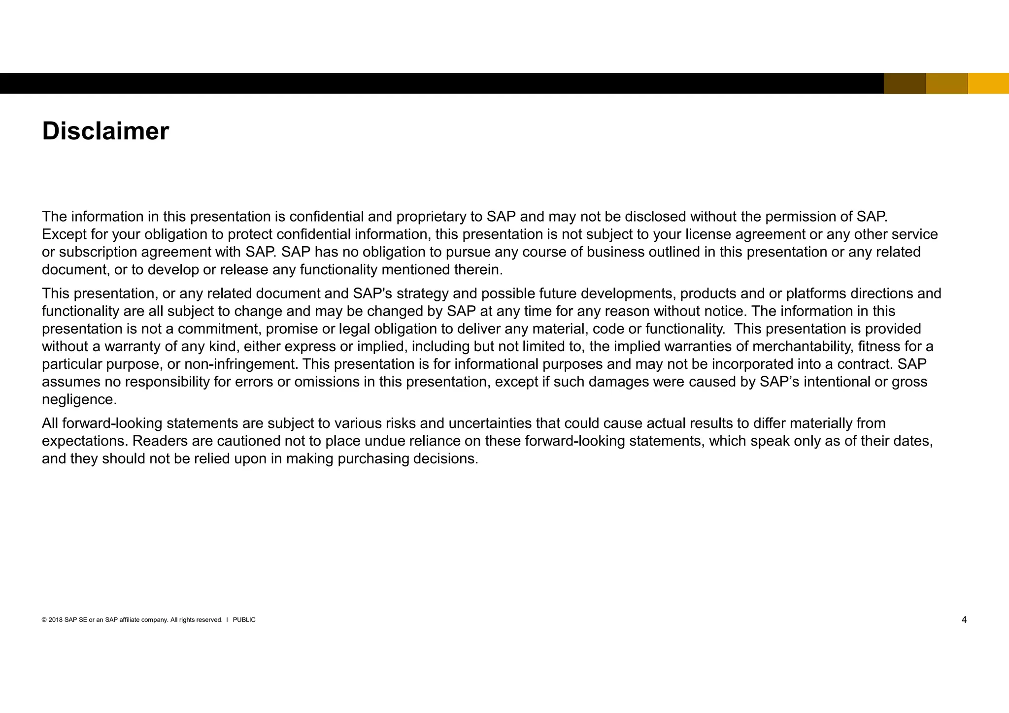 4PUBLIC© 2018 SAP SE or an SAP affiliate company. All rights reserved. ǀ
The information in this presentation is confidential and proprietary to SAP and may not be disclosed without the permission of SAP.
Except for your obligation to protect confidential information, this presentation is not subject to your license agreement or any other service
or subscription agreement with SAP. SAP has no obligation to pursue any course of business outlined in this presentation or any related
document, or to develop or release any functionality mentioned therein.
This presentation, or any related document and SAP's strategy and possible future developments, products and or platforms directions and
functionality are all subject to change and may be changed by SAP at any time for any reason without notice. The information in this
presentation is not a commitment, promise or legal obligation to deliver any material, code or functionality. This presentation is provided
without a warranty of any kind, either express or implied, including but not limited to, the implied warranties of merchantability, fitness for a
particular purpose, or non-infringement. This presentation is for informational purposes and may not be incorporated into a contract. SAP
assumes no responsibility for errors or omissions in this presentation, except if such damages were caused by SAP’s intentional or gross
negligence.
All forward-looking statements are subject to various risks and uncertainties that could cause actual results to differ materially from
expectations. Readers are cautioned not to place undue reliance on these forward-looking statements, which speak only as of their dates,
and they should not be relied upon in making purchasing decisions.
Disclaimer
 