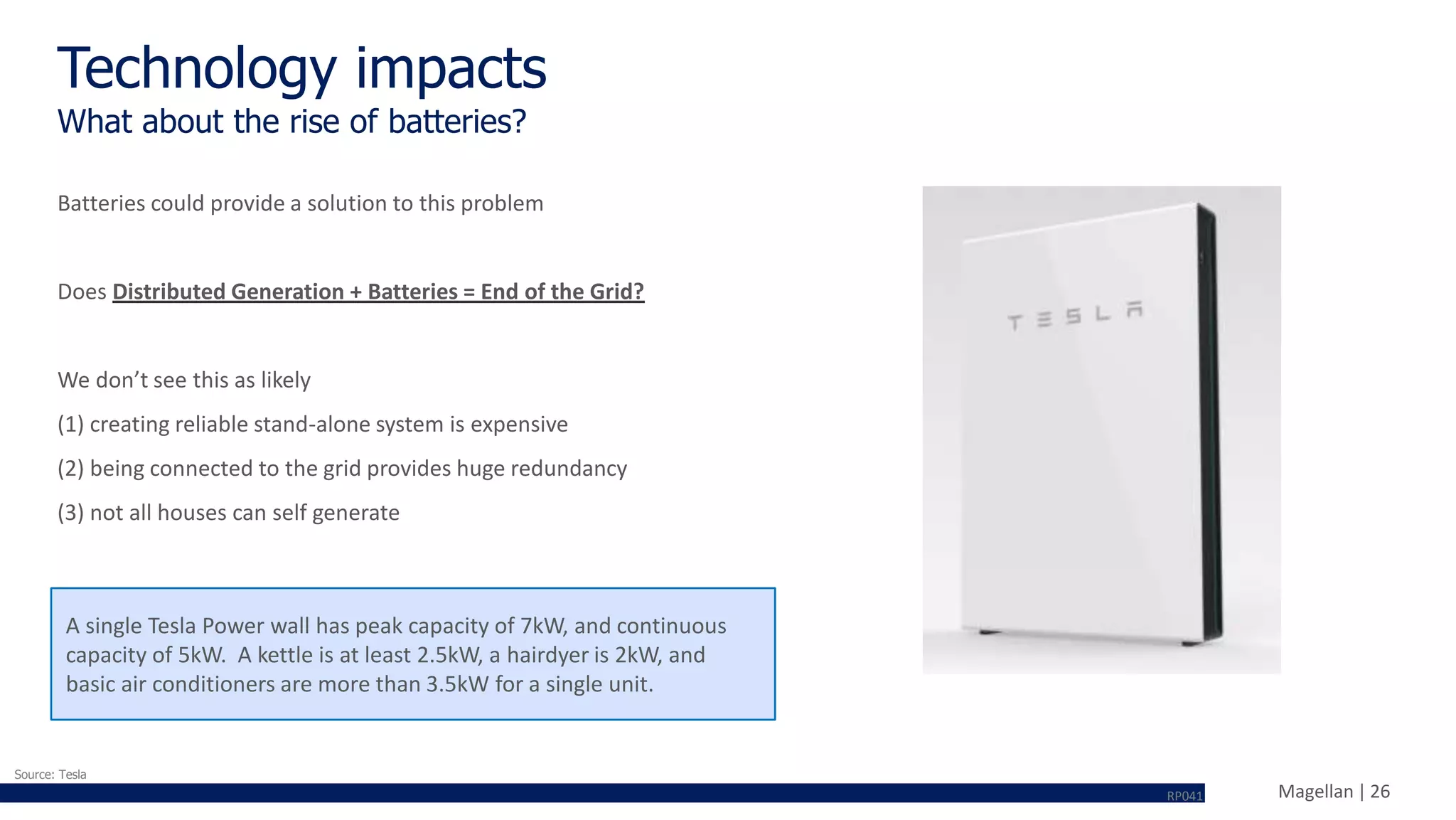 Magellan | 26
Batteries could provide a solution to this problem
Does Distributed Generation + Batteries = End of the Grid?
We don’t see this as likely
(1) creating reliable stand-alone system is expensive
(2) being connected to the grid provides huge redundancy
(3) not all houses can self generate
A single Tesla Power wall has peak capacity of 7kW, and continuous
capacity of 5kW. A kettle is at least 2.5kW, a hairdyer is 2kW, and
basic air conditioners are more than 3.5kW for a single unit.
Technology impacts
What about the rise of batteries?
Source: Tesla
RP041
 