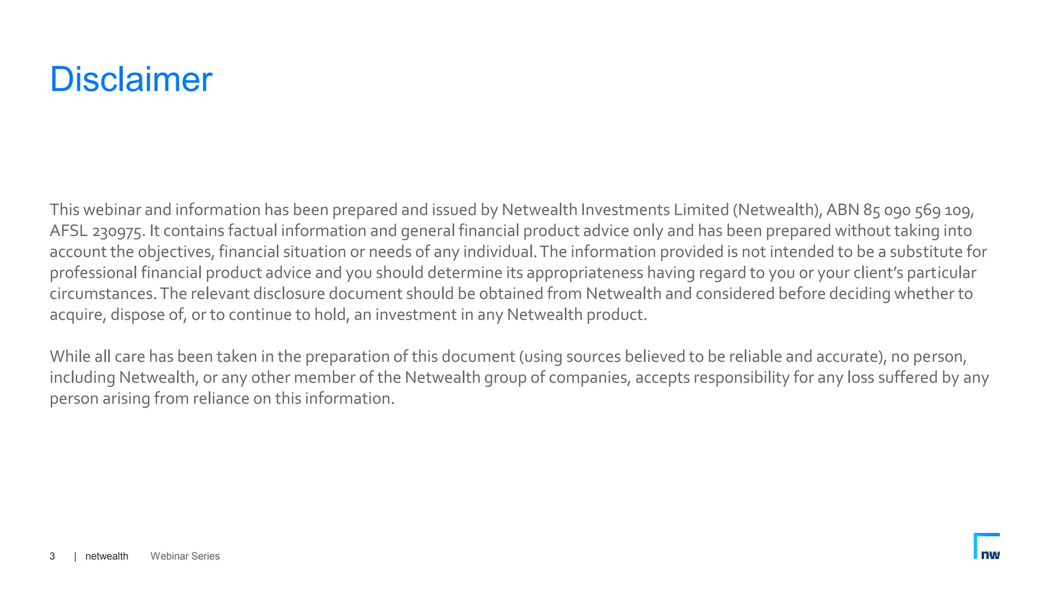| netwealth3
This webinar and information has been prepared and issued by Netwealth Investments Limited (Netwealth),ABN 85 090 569 109,
AFSL 230975. It contains factual information and general financial product advice only and has been prepared without taking into
account the objectives, financial situation or needs of any individual.The information provided is not intended to be a substitute for
professional financial product advice and you should determine its appropriateness having regard to you or your client’s particular
circumstances.The relevant disclosure document should be obtained from Netwealth and considered before deciding whether to
acquire, dispose of, or to continue to hold, an investment in any Netwealth product.
While all care has been taken in the preparation of this document (using sources believed to be reliable and accurate), no person,
including Netwealth, or any other member of the Netwealth group of companies, accepts responsibility for any loss suffered by any
person arising from reliance on this information.
Disclaimer
Webinar Series
 