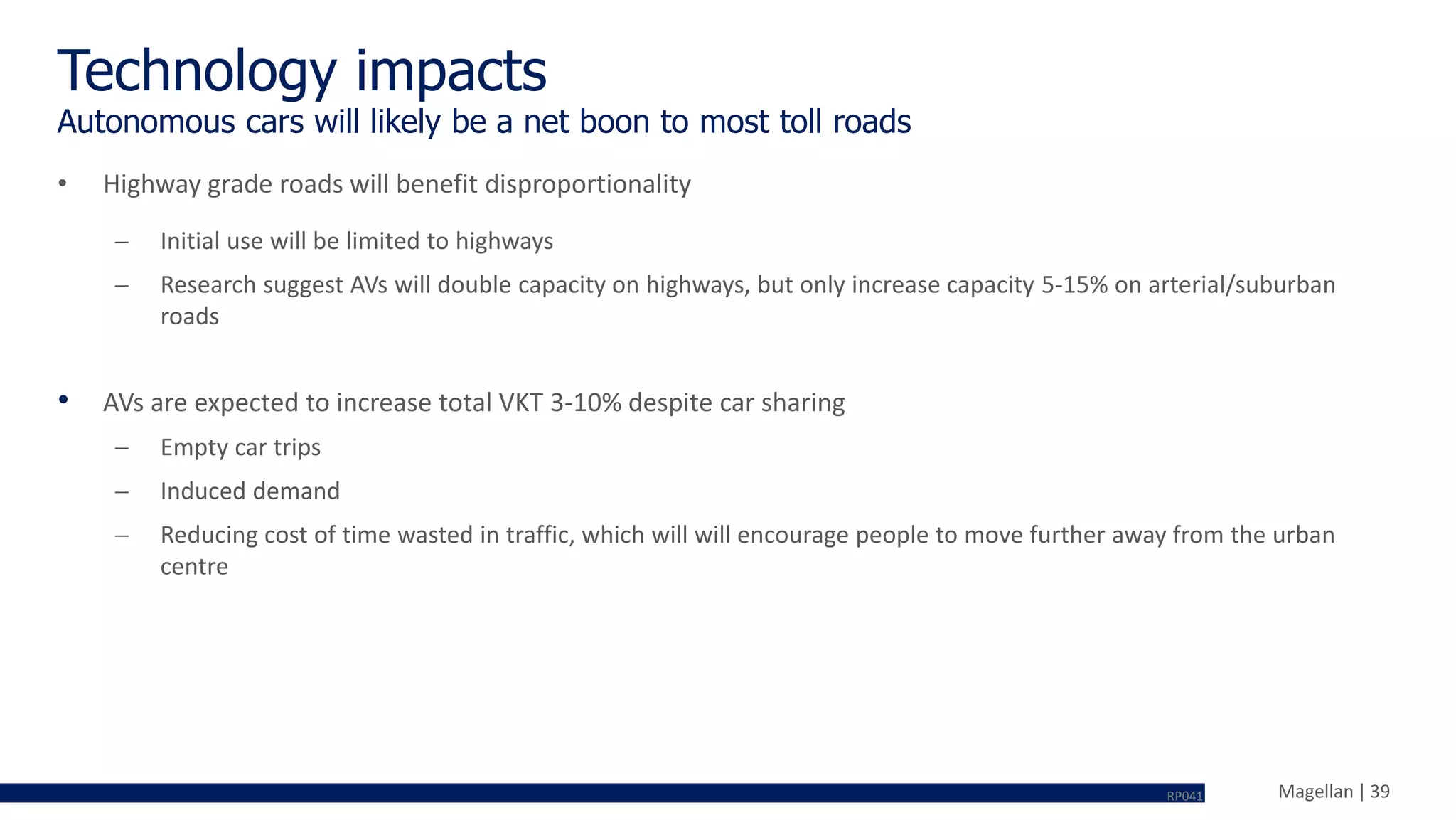 Magellan | 39
Technology impacts
• Highway grade roads will benefit disproportionality
 Initial use will be limited to highways
 Research suggest AVs will double capacity on highways, but only increase capacity 5-15% on arterial/suburban
roads
• AVs are expected to increase total VKT 3-10% despite car sharing
 Empty car trips
 Induced demand
 Reducing cost of time wasted in traffic, which will will encourage people to move further away from the urban
centre
Autonomous cars will likely be a net boon to most toll roads
RP041
 