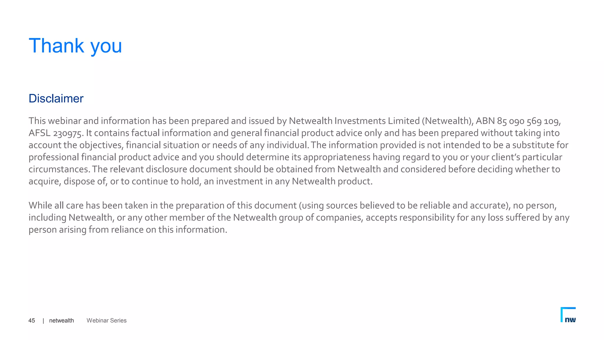| netwealth45
This webinar and information has been prepared and issued by Netwealth Investments Limited (Netwealth),ABN 85 090 569 109,
AFSL 230975. It contains factual information and general financial product advice only and has been prepared without taking into
account the objectives, financial situation or needs of any individual.The information provided is not intended to be a substitute for
professional financial product advice and you should determine its appropriateness having regard to you or your client’s particular
circumstances.The relevant disclosure document should be obtained from Netwealth and considered before deciding whether to
acquire, dispose of, or to continue to hold, an investment in any Netwealth product.
While all care has been taken in the preparation of this document (using sources believed to be reliable and accurate), no person,
including Netwealth, or any other member of the Netwealth group of companies, accepts responsibility for any loss suffered by any
person arising from reliance on this information.
Disclaimer
Thank you
Webinar Series
 