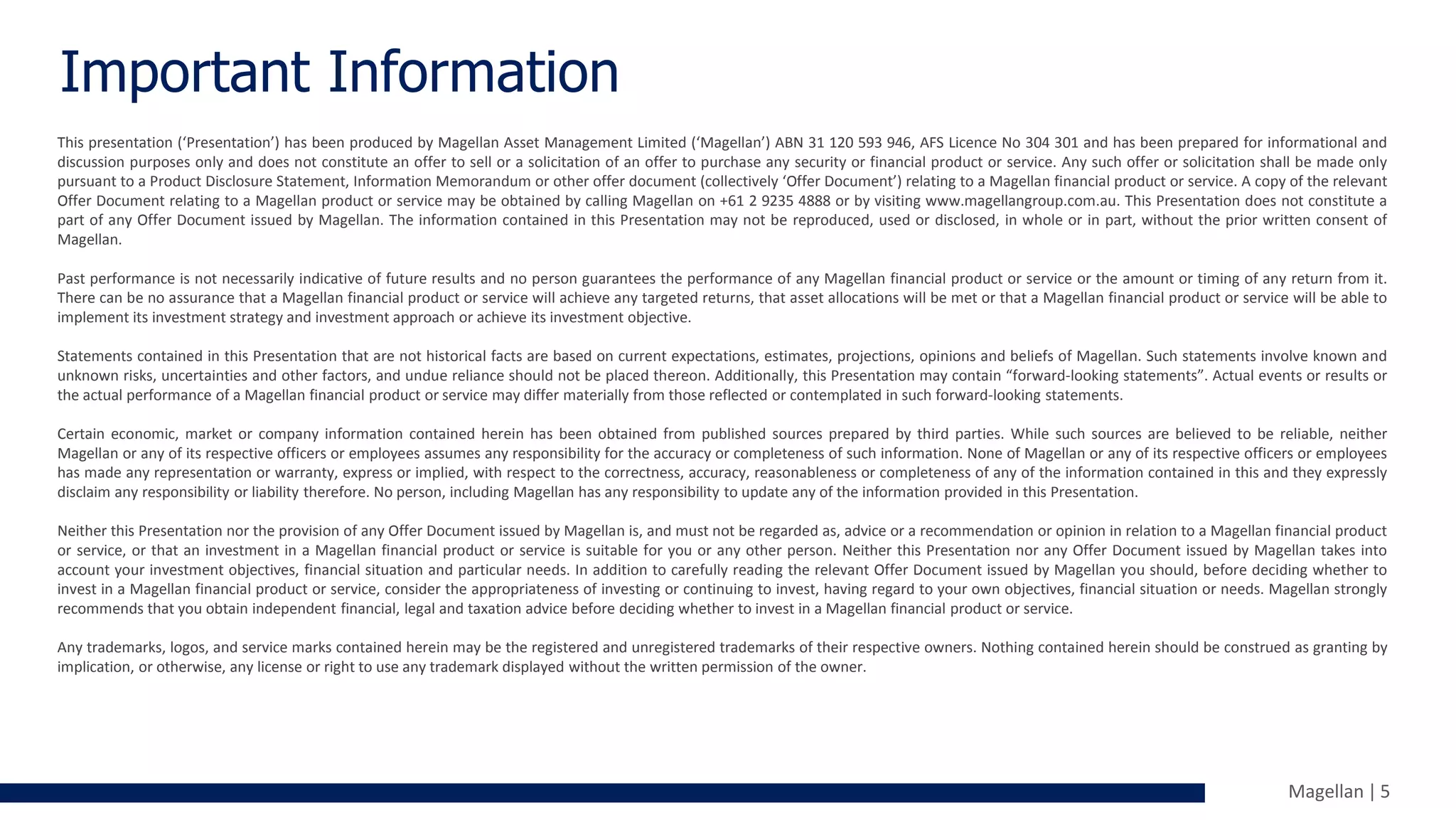 Magellan | 5
Important Information
This presentation (‘Presentation’) has been produced by Magellan Asset Management Limited (‘Magellan’) ABN 31 120 593 946, AFS Licence No 304 301 and has been prepared for informational and
discussion purposes only and does not constitute an offer to sell or a solicitation of an offer to purchase any security or financial product or service. Any such offer or solicitation shall be made only
pursuant to a Product Disclosure Statement, Information Memorandum or other offer document (collectively ‘Offer Document’) relating to a Magellan financial product or service. A copy of the relevant
Offer Document relating to a Magellan product or service may be obtained by calling Magellan on +61 2 9235 4888 or by visiting www.magellangroup.com.au. This Presentation does not constitute a
part of any Offer Document issued by Magellan. The information contained in this Presentation may not be reproduced, used or disclosed, in whole or in part, without the prior written consent of
Magellan.
Past performance is not necessarily indicative of future results and no person guarantees the performance of any Magellan financial product or service or the amount or timing of any return from it.
There can be no assurance that a Magellan financial product or service will achieve any targeted returns, that asset allocations will be met or that a Magellan financial product or service will be able to
implement its investment strategy and investment approach or achieve its investment objective.
Statements contained in this Presentation that are not historical facts are based on current expectations, estimates, projections, opinions and beliefs of Magellan. Such statements involve known and
unknown risks, uncertainties and other factors, and undue reliance should not be placed thereon. Additionally, this Presentation may contain “forward-looking statements”. Actual events or results or
the actual performance of a Magellan financial product or service may differ materially from those reflected or contemplated in such forward-looking statements.
Certain economic, market or company information contained herein has been obtained from published sources prepared by third parties. While such sources are believed to be reliable, neither
Magellan or any of its respective officers or employees assumes any responsibility for the accuracy or completeness of such information. None of Magellan or any of its respective officers or employees
has made any representation or warranty, express or implied, with respect to the correctness, accuracy, reasonableness or completeness of any of the information contained in this and they expressly
disclaim any responsibility or liability therefore. No person, including Magellan has any responsibility to update any of the information provided in this Presentation.
Neither this Presentation nor the provision of any Offer Document issued by Magellan is, and must not be regarded as, advice or a recommendation or opinion in relation to a Magellan financial product
or service, or that an investment in a Magellan financial product or service is suitable for you or any other person. Neither this Presentation nor any Offer Document issued by Magellan takes into
account your investment objectives, financial situation and particular needs. In addition to carefully reading the relevant Offer Document issued by Magellan you should, before deciding whether to
invest in a Magellan financial product or service, consider the appropriateness of investing or continuing to invest, having regard to your own objectives, financial situation or needs. Magellan strongly
recommends that you obtain independent financial, legal and taxation advice before deciding whether to invest in a Magellan financial product or service.
Any trademarks, logos, and service marks contained herein may be the registered and unregistered trademarks of their respective owners. Nothing contained herein should be construed as granting by
implication, or otherwise, any license or right to use any trademark displayed without the written permission of the owner.
 