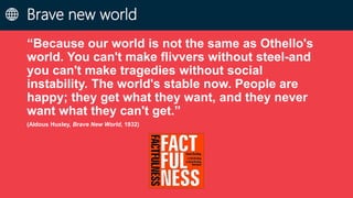Brave new world
“Because our world is not the same as Othello's
world. You can't make flivvers without steel-and
you can't make tragedies without social
instability. The world's stable now. People are
happy; they get what they want, and they never
want what they can't get.”
(Aldous Huxley, Brave New World, 1932)
 