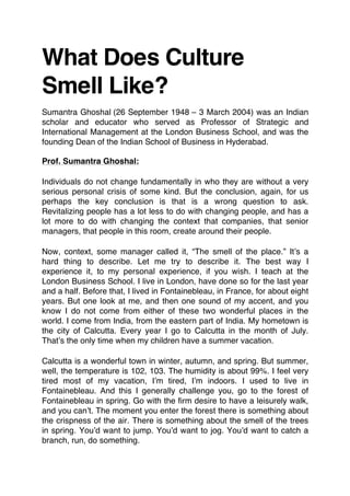 What Does Culture
Smell Like?
Sumantra Ghoshal (26 September 1948 – 3 March 2004) was an Indian
scholar and educator who served as Professor of Strategic and
International Management at the London Business School, and was the
founding Dean of the Indian School of Business in Hyderabad.
Prof. Sumantra Ghoshal:
Individuals do not change fundamentally in who they are without a very
serious personal crisis of some kind. But the conclusion, again, for us
perhaps the key conclusion is that is a wrong question to ask.
Revitalizing people has a lot less to do with changing people, and has a
lot more to do with changing the context that companies, that senior
managers, that people in this room, create around their people.
Now, context, some manager called it, “The smell of the place.” It’s a
hard thing to describe. Let me try to describe it. The best way I
experience it, to my personal experience, if you wish. I teach at the
London Business School. I live in London, have done so for the last year
and a half. Before that, I lived in Fontainebleau, in France, for about eight
years. But one look at me, and then one sound of my accent, and you
know I do not come from either of these two wonderful places in the
world. I come from India, from the eastern part of India. My hometown is
the city of Calcutta. Every year I go to Calcutta in the month of July.
That’s the only time when my children have a summer vacation.
Calcutta is a wonderful town in winter, autumn, and spring. But summer,
well, the temperature is 102, 103. The humidity is about 99%. I feel very
tired most of my vacation, I’m tired, I’m indoors. I used to live in
Fontainebleau. And this I generally challenge you, go to the forest of
Fontainebleau in spring. Go with the firm desire to have a leisurely walk,
and you can’t. The moment you enter the forest there is something about
the crispness of the air. There is something about the smell of the trees
in spring. You’d want to jump. You’d want to jog. You’d want to catch a
branch, run, do something.
 