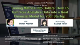 Turning Metrics into Dollars: How To
Turn Your Analytics Data into a Real
Financial Model for Your Startup
With:
Tristan Kromer
Moderated by:
Hannah Flynn
TO USE YOUR COMPUTER'S AUDIO:
When the webinar begins, you will be connected to audio using
your computer's microphone and speakers (VoIP). A headset is
recommended.
Webinar will begin:
11:00 am, PDT
TO USE YOUR TELEPHONE:
If you prefer to use your phone, you must select "Use Telephone"
United States: +1 (415) 655-0052
Access Code: 266-653-586
Audio PIN: Shown after joining the webinar
--OR--
after joining the webinar and call in using the numbers below.
 