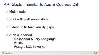 12© 2018 All rights reserved.
API Goals – similar to Azure Cosmos DB
✓ Multi-model
✓ Start with well known APIs
✓ Extend to fill functionality gaps
✓ APIs supported
Cassandra Query Language
Redis
PostgreSQL in works
 