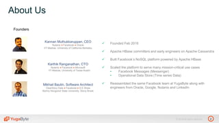 2© 2018 All rights reserved.
About Us
Kannan Muthukkaruppan, CEO
Nutanix ♦ Facebook ♦ Oracle
IIT-Madras, University of California-Berkeley
Karthik Ranganathan, CTO
Nutanix ♦ Facebook ♦ Microsoft
IIT-Madras, University of Texas-Austin
Mikhail Bautin, Software Architect
ClearStory Data ♦ Facebook ♦ D.E.Shaw
Nizhny Novgorod State University, Stony Brook
 Founded Feb 2016
 Apache HBase committers and early engineers on Apache Cassandra
 Built Facebook’s NoSQL platform powered by Apache HBase
 Scaled the platform to serve many mission-critical use cases
• Facebook Messages (Messenger)
• Operational Data Store (Time series Data)
 Reassembled the same Facebook team at YugaByte along with
engineers from Oracle, Google, Nutanix and LinkedIn
Founders
 