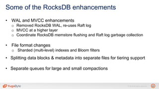 22© 2018 All rights reserved.
Some of the RocksDB enhancements
• WAL and MVCC enhancements
o Removed RocksDB WAL, re-uses Raft log
o MVCC at a higher layer
o Coordinate RocksDB memstore flushing and Raft log garbage collection
• File format changes
o Sharded (multi-level) indexes and Bloom filters
• Splitting data blocks & metadata into separate files for tiering support
• Separate queues for large and small compactions
 