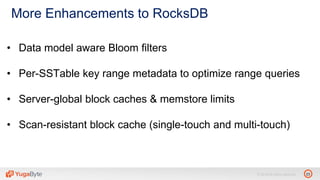 23© 2018 All rights reserved.
More Enhancements to RocksDB
• Data model aware Bloom filters
• Per-SSTable key range metadata to optimize range queries
• Server-global block caches & memstore limits
• Scan-resistant block cache (single-touch and multi-touch)
 