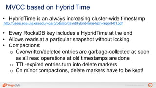 31© 2018 All rights reserved.
MVCC based on Hybrid Time
• HybridTime is an always increasing cluster-wide timestamp
http://users.ece.utexas.edu/~garg/pdslab/david/hybrid-time-tech-report-01.pdf
• Every RocksDB key includes a HybridTime at the end
• Allows reads at a particular snapshot without locking
• Compactions:
o Overwritten/deleted entries are garbage-collected as soon
as all read operations at old timestamps are done
o TTL-expired entries turn into delete markers
o On minor compactions, delete markers have to be kept!
 