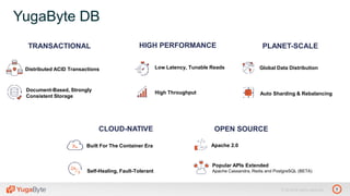 7© 2018 All rights reserved.
TRANSACTIONAL PLANET-SCALEHIGH PERFORMANCE
Distributed ACID Transactions
Document-Based, Strongly
Consistent Storage
Low Latency, Tunable Reads
High Throughput
OPEN SOURCE
Apache 2.0
Popular APIs Extended
Apache Cassandra, Redis and PostgreSQL (BETA)
Auto Sharding & Rebalancing
Global Data Distribution
YugaByte DB
CLOUD-NATIVE
Built For The Container Era
Self-Healing, Fault-Tolerant
 
