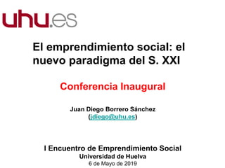 El emprendimiento social: el
nuevo paradigma del S. XXI
Conferencia Inaugural
Juan Diego Borrero Sánchez
(jdiego@uhu.es)
I Encuentro de Emprendimiento Social
Universidad de Huelva
6 de Mayo de 2019
 