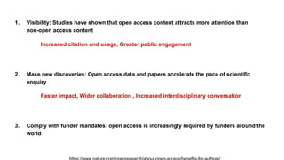 1. Visibility: Studies have shown that open access content attracts more attention than
non-open access content
Increased citation and usage, Greater public engagement
2. Make new discoveries: Open access data and papers accelerate the pace of scientific
enquiry
Faster impact, Wider collaboration , Increased interdisciplinary conversation
3. Comply with funder mandates: open access is increasingly required by funders around the
world
 
