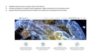 ● establish easier access to research data on the Internet
● increase acceptance of research data as legitimate, citable contributions to the scholarly record
● support data archiving that will permit results to be verified and re-purposed for future study.
 