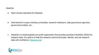 DataCite
● Open Access standards for Datasets
● International in scope including universities, research institutions, data governance agencies,
government entities, etc…
● DataCite is a leading global non-profit organisation that provides persistent identifiers (DOIs) for
research data. Our goal is to help the research community locate, identify, and cite research
data with confidence. (Datacite.org)
 